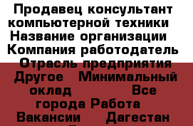 Продавец-консультант компьютерной техники › Название организации ­ Компания-работодатель › Отрасль предприятия ­ Другое › Минимальный оклад ­ 30 000 - Все города Работа » Вакансии   . Дагестан респ.,Дагестанские Огни г.